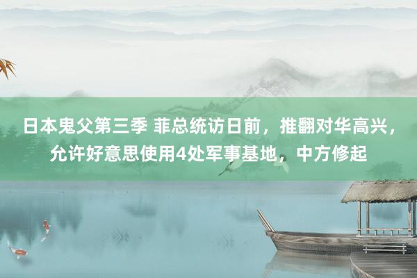 日本鬼父第三季 菲总统访日前，推翻对华高兴，允许好意思使用4处军事基地，中方修起