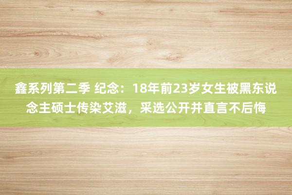 鑫系列第二季 纪念：18年前23岁女生被黑东说念主硕士传染艾滋，采选公开并直言不后悔