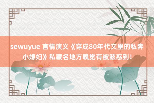 sewuyue 言情演义《穿成80年代文里的私奔小媳妇》私藏名地方嗅觉有被眩惑到！