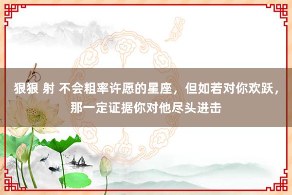 狠狠 射 不会粗率许愿的星座，但如若对你欢跃，那一定证据你对他尽头进击