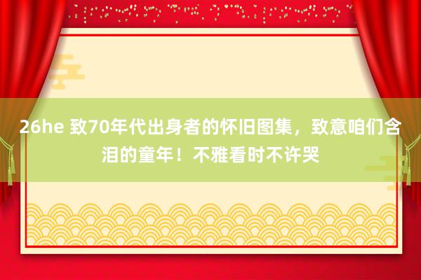 26he 致70年代出身者的怀旧图集，致意咱们含泪的童年！不雅看时不许哭