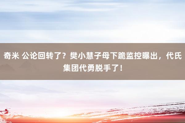 奇米 公论回转了？樊小慧子母下跪监控曝出，代氏集团代勇脱手了！