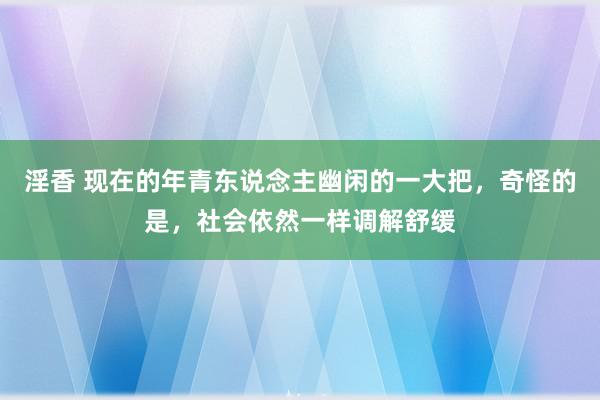 淫香 现在的年青东说念主幽闲的一大把，奇怪的是，社会依然一样调解舒缓