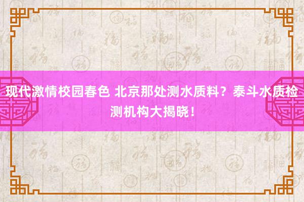 现代激情校园春色 北京那处测水质料？泰斗水质检测机构大揭晓！