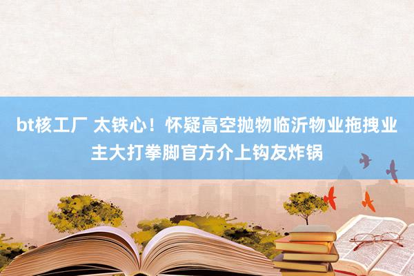 bt核工厂 太铁心！怀疑高空抛物临沂物业拖拽业主大打拳脚官方介上钩友炸锅