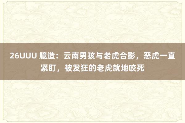 26UUU 臆造：云南男孩与老虎合影，恶虎一直紧盯，被发狂的老虎就地咬死