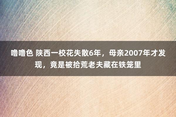 噜噜色 陕西一校花失散6年，母亲2007年才发现，竟是被拾荒老夫藏在铁笼里