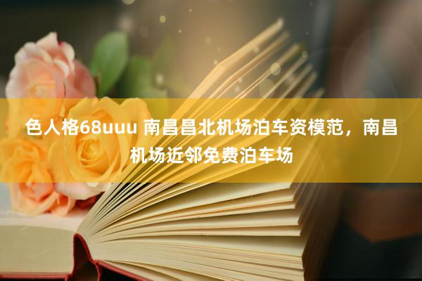 色人格68uuu 南昌昌北机场泊车资模范，南昌机场近邻免费泊车场