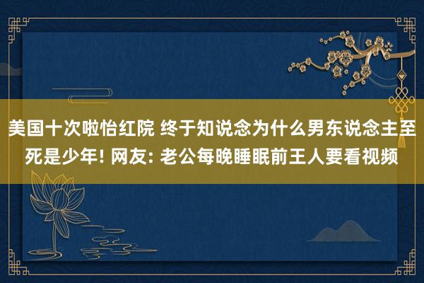 美国十次啦怡红院 终于知说念为什么男东说念主至死是少年! 网友: 老公每晚睡眠前王人要看视频