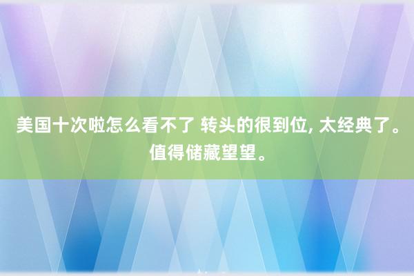 美国十次啦怎么看不了 转头的很到位, 太经典了。值得储藏望望。