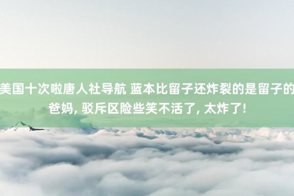 美国十次啦唐人社导航 蓝本比留子还炸裂的是留子的爸妈, 驳斥区险些笑不活了, 太炸了!