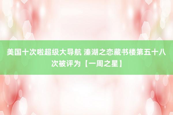 美国十次啦超级大导航 溱湖之恋藏书楼第五十八次被评为【一周之星】