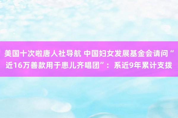 美国十次啦唐人社导航 中国妇女发展基金会请问“近16万善款用于患儿齐唱团”：系近9年累计支拨