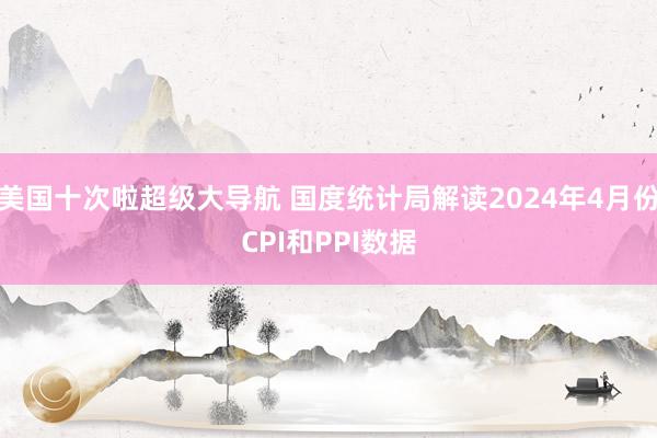 美国十次啦超级大导航 国度统计局解读2024年4月份CPI和PPI数据