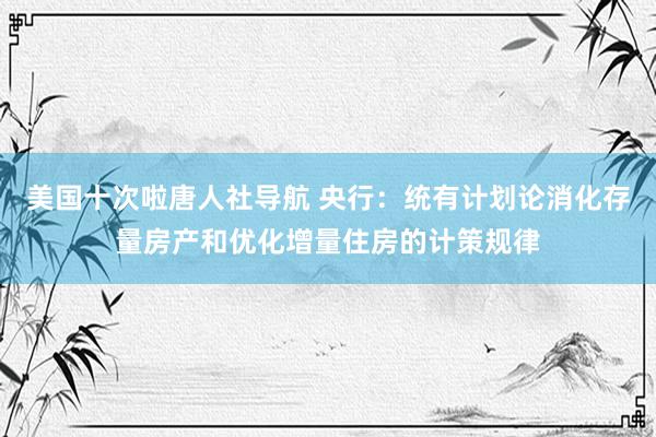 美国十次啦唐人社导航 央行：统有计划论消化存量房产和优化增量住房的计策规律