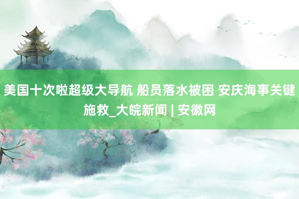 美国十次啦超级大导航 船员落水被困 安庆海事关键施救_大皖新闻 | 安徽网