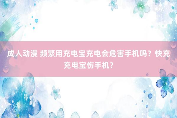 成人动漫 频繁用充电宝充电会危害手机吗？快充充电宝伤手机？