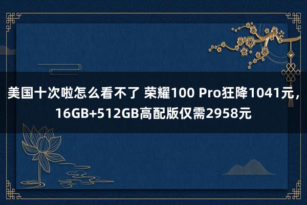 美国十次啦怎么看不了 荣耀100 Pro狂降1041元，16GB+512GB高配版仅需2958元