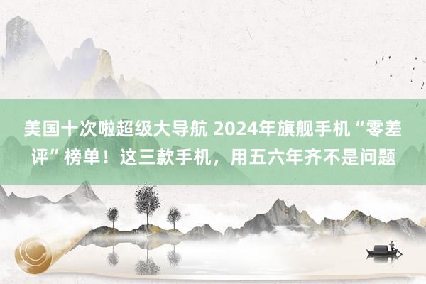 美国十次啦超级大导航 2024年旗舰手机“零差评”榜单！这三款手机，用五六年齐不是问题