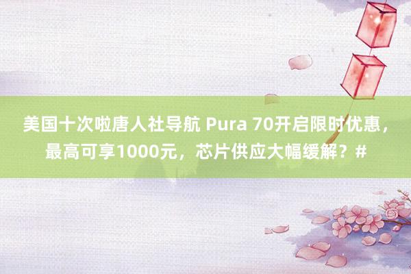 美国十次啦唐人社导航 Pura 70开启限时优惠，最高可享1000元，芯片供应大幅缓解？#