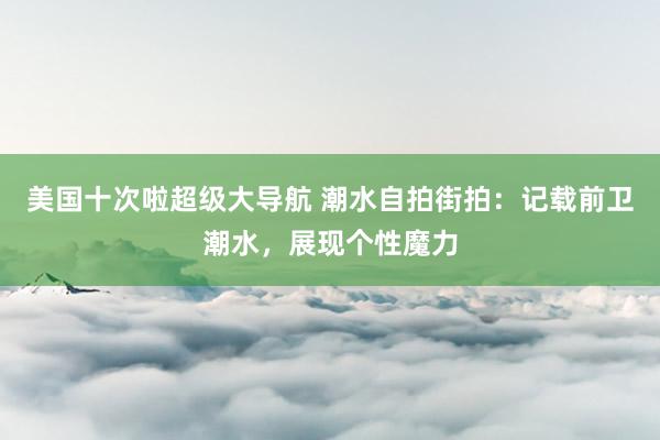 美国十次啦超级大导航 潮水自拍街拍：记载前卫潮水，展现个性魔力