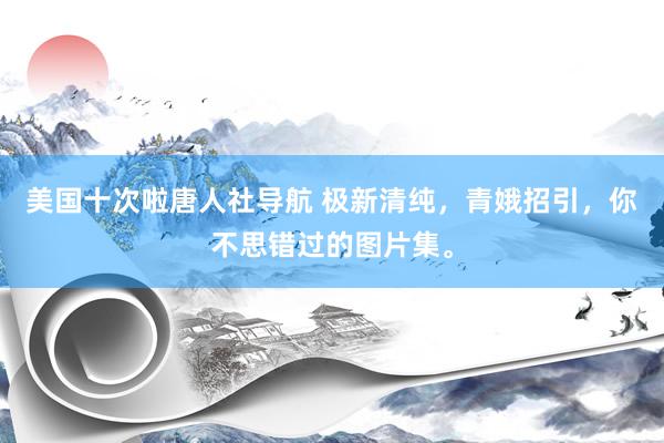 美国十次啦唐人社导航 极新清纯，青娥招引，你不思错过的图片集。