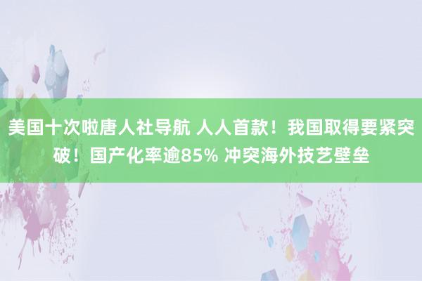 美国十次啦唐人社导航 人人首款！我国取得要紧突破！国产化率逾85% 冲突海外技艺壁垒