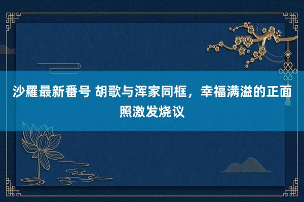 沙羅最新番号 胡歌与浑家同框，幸福满溢的正面照激发烧议