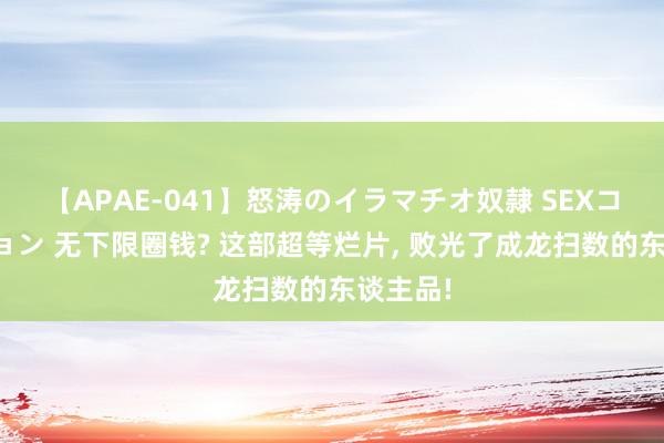 【APAE-041】怒涛のイラマチオ奴隷 SEXコレクション 无下限圈钱? 这部超等烂片, 败光了成龙扫数的东谈主品!