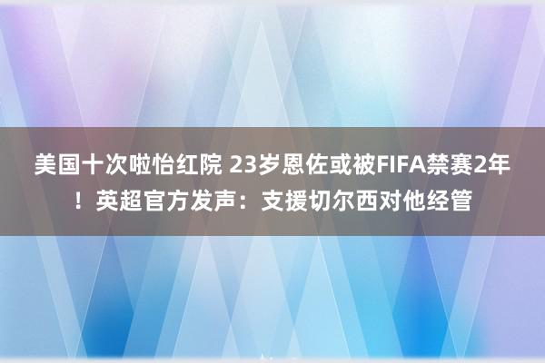 美国十次啦怡红院 23岁恩佐或被FIFA禁赛2年！英超官方发声：支援切尔西对他经管