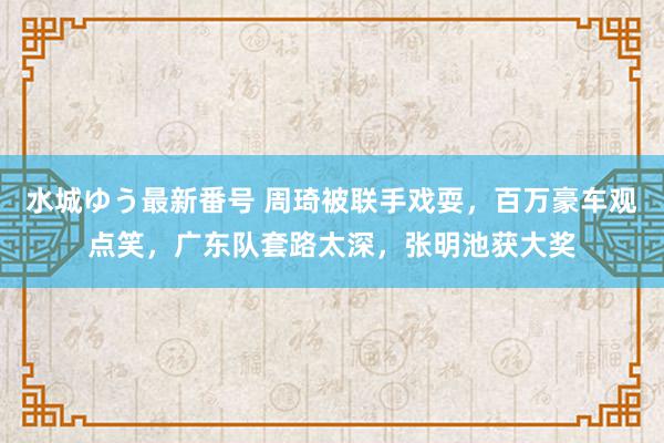 水城ゆう最新番号 周琦被联手戏耍，百万豪车观点笑，广东队套路太深，张明池获大奖