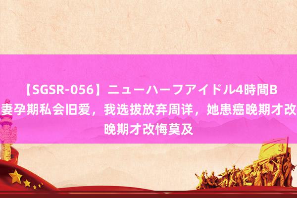 【SGSR-056】ニューハーフアイドル4時間BEST 爱妻孕期私会旧爱，我选拔放弃周详，她患癌晚期才改悔莫及