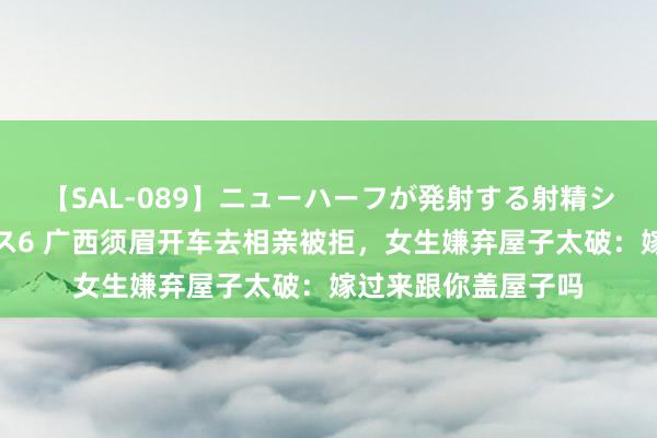 【SAL-089】ニューハーフが発射する射精シーンがあるセックス6 广西须眉开车去相亲被拒，女生嫌弃屋子太破：嫁过来跟你盖屋子吗