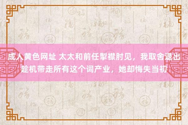 成人黄色网址 太太和前任掣襟肘见，我取舍退出趁机带走所有这个词产业，她却悔失当初