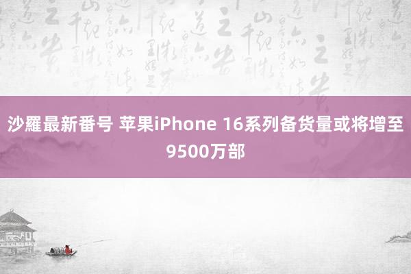 沙羅最新番号 苹果iPhone 16系列备货量或将增至9500万部