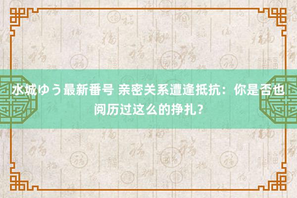 水城ゆう最新番号 亲密关系遭逢抵抗：你是否也阅历过这么的挣扎？