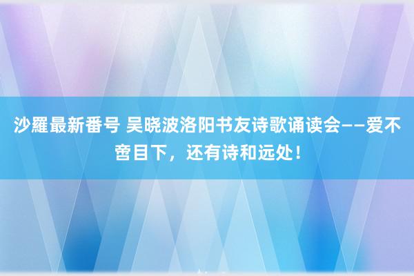 沙羅最新番号 吴晓波洛阳书友诗歌诵读会——爱不啻目下，还有诗和远处！