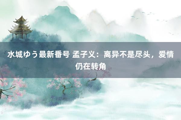 水城ゆう最新番号 孟子义：离异不是尽头，爱情仍在转角