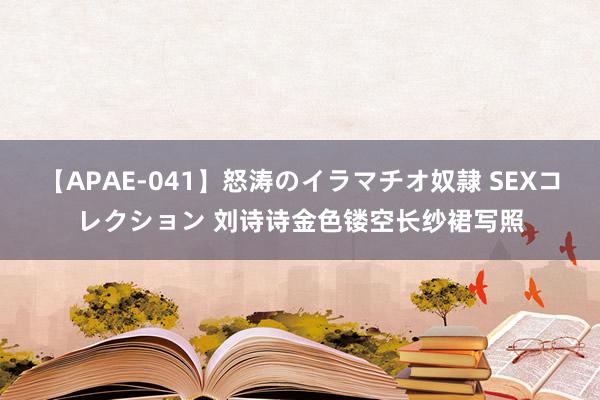 【APAE-041】怒涛のイラマチオ奴隷 SEXコレクション 刘诗诗金色镂空长纱裙写照