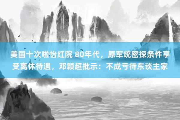 美国十次啦怡红院 80年代，原军统密探条件享受离休待遇，邓颖超批示：不成亏待东谈主家