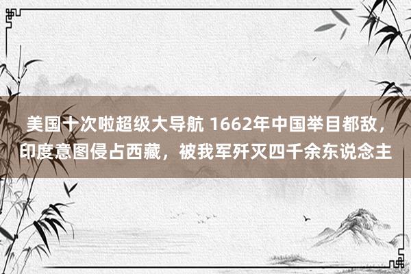 美国十次啦超级大导航 1662年中国举目都敌，印度意图侵占西藏，被我军歼灭四千余东说念主