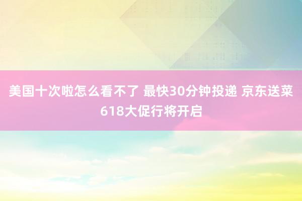 美国十次啦怎么看不了 最快30分钟投递 京东送菜618大促行将开启