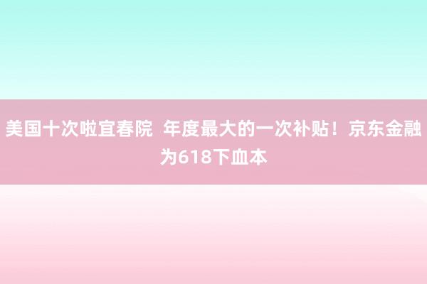 美国十次啦宜春院  年度最大的一次补贴！京东金融为618下血本