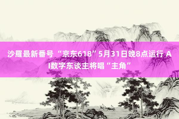 沙羅最新番号 “京东618”5月31日晚8点运行 AI数字东谈主将唱“主角”