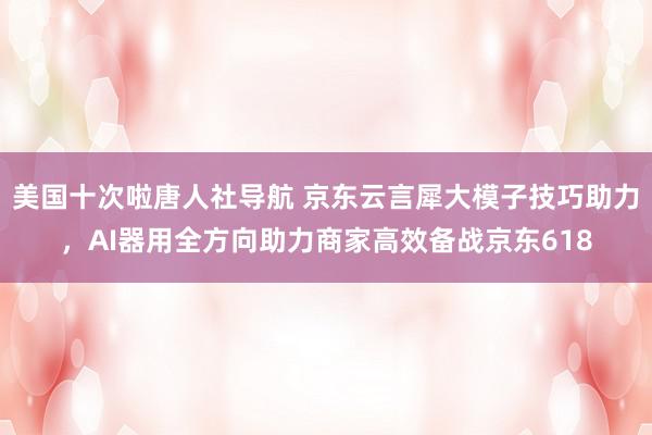 美国十次啦唐人社导航 京东云言犀大模子技巧助力，AI器用全方向助力商家高效备战京东618