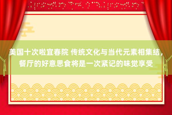 美国十次啦宜春院 传统文化与当代元素相集结，餐厅的好意思食将是一次紧记的味觉享受