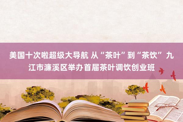 美国十次啦超级大导航 从“茶叶”到“茶饮” 九江市濂溪区举办首届茶叶调饮创业班