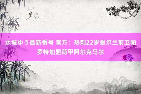 水城ゆう最新番号 官方：热刺22岁爱尔兰前卫帕罗特加盟荷甲阿尔克马尔