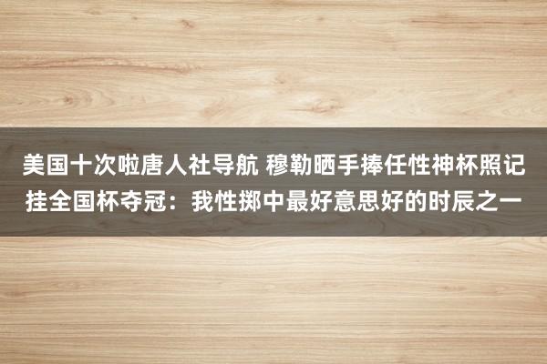 美国十次啦唐人社导航 穆勒晒手捧任性神杯照记挂全国杯夺冠：我性掷中最好意思好的时辰之一