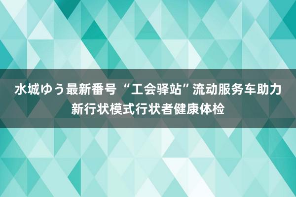 水城ゆう最新番号 “工会驿站”流动服务车助力新行状模式行状者健康体检